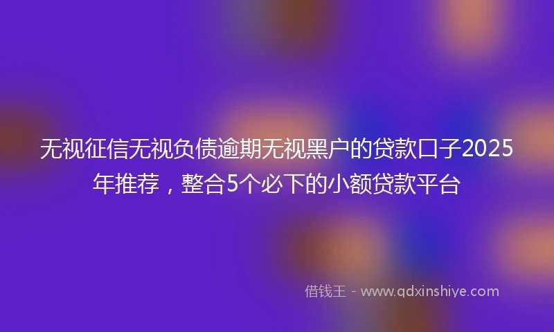 无视征信无视负债逾期无视黑户的贷款口子2025年推荐，整合5个必下的小额贷款平台