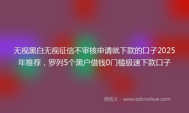 无视黑白无视征信不审核申请就下款的口子2025年推荐，罗列5个黑户借钱0门槛极速下款口子