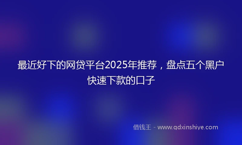 最近好下的网贷平台2025年推荐，盘点五个黑户快速下款的口子