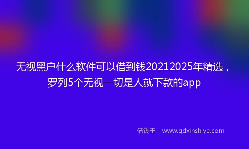无视黑户什么软件可以借到钱20212025年精选，罗列5个无视一切是人就下款的app