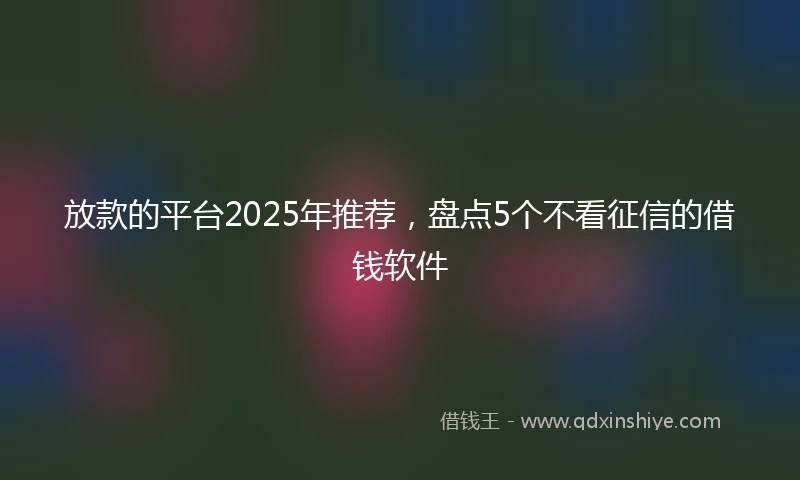 放款的平台2025年推荐，盘点5个不看征信的借钱软件