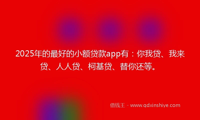 2025年的最好的小额贷款app有：你我贷、我来贷、人人贷、柯基贷、替你还等。