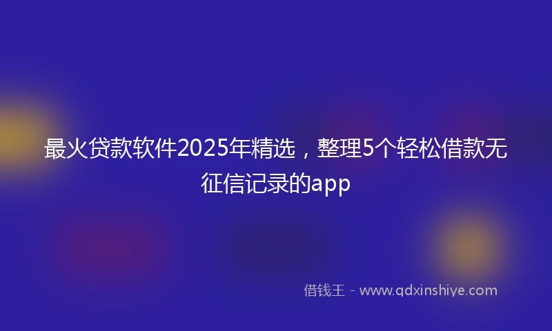 最火贷款软件2025年精选,整理5个轻松借款无征信记录的app