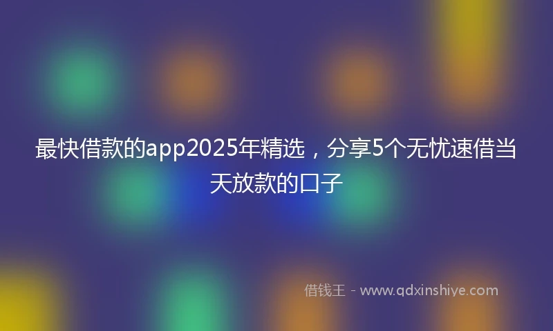 最快借款的app2025年精选，分享5个无忧速借当天放款的口子