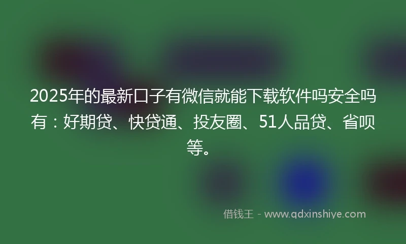 2025年的最新口子有微信就能下载软件吗安全吗有：好期贷、快贷通、投友圈、51人品贷、省呗等。