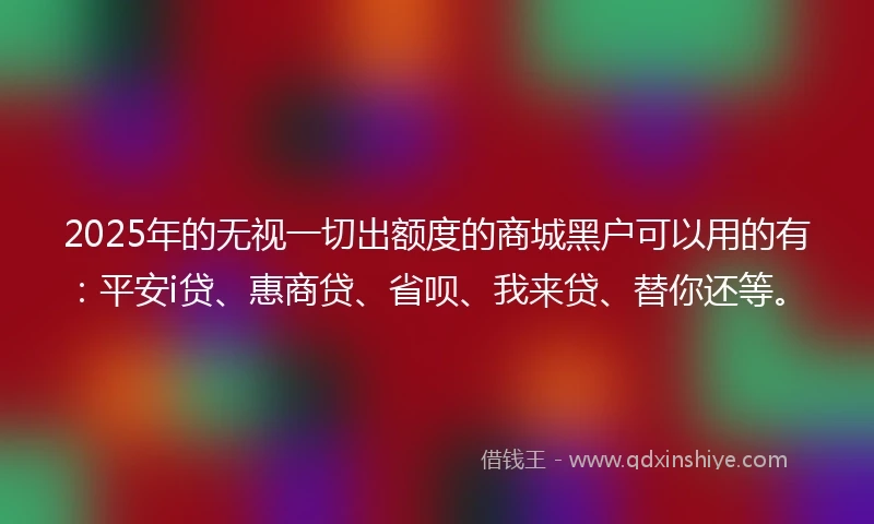 2025年的无视一切出额度的商城黑户可以用的有：平安i贷、惠商贷、省呗、我来贷、替你还等。