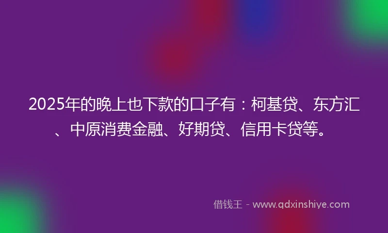 2025年的晚上也下款的口子有：柯基贷、东方汇、中原消费金融、好期贷、信用卡贷等。