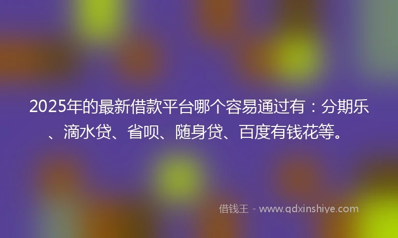 2025年的最新借款平台哪个容易通过有：分期乐、滴水贷、省呗、随身贷、百度有钱花等。