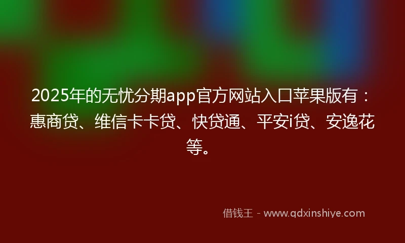 2025年的无忧分期app官方网站入口苹果版有：惠商贷、维信卡卡贷、快贷通、平安i贷、安逸花等。