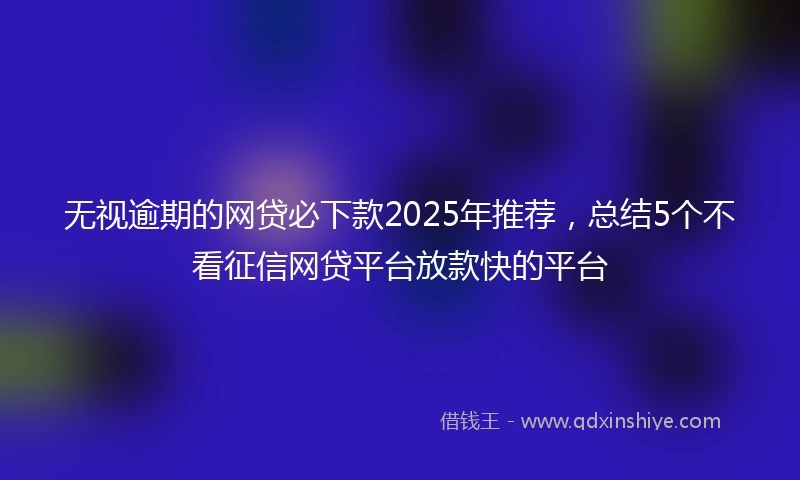无视逾期的网贷必下款2025年推荐,总结5个不看征信网贷平台放款快的平台