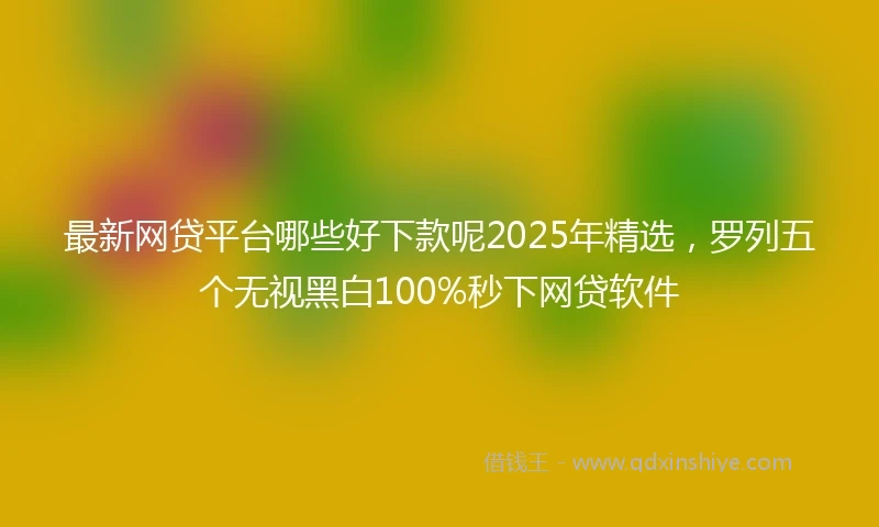最新网贷平台哪些好下款呢2025年精选，罗列五个无视黑白100%秒下网贷软件