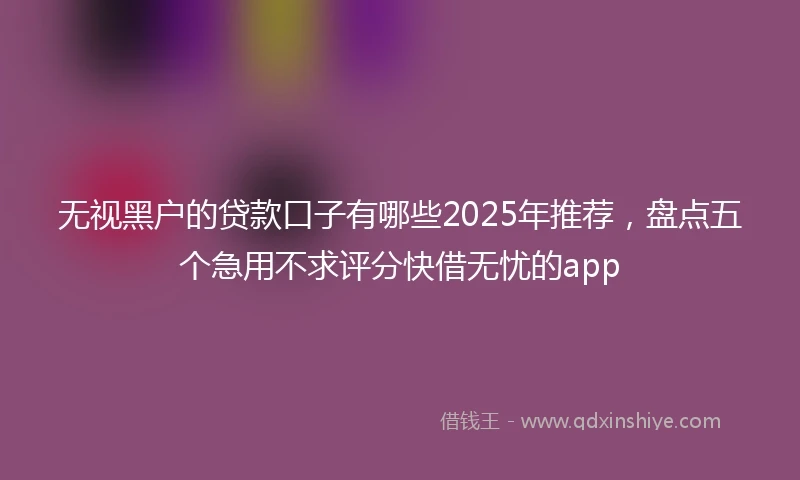 无视黑户的贷款口子有哪些2025年推荐，盘点五个急用不求评分快借无忧的app