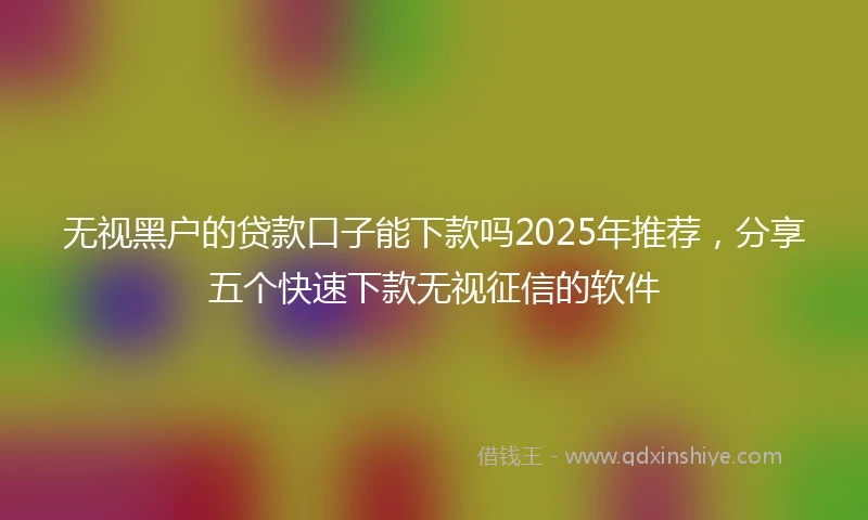 无视黑户的贷款口子能下款吗2025年推荐，分享五个快速下款无视征信的软件