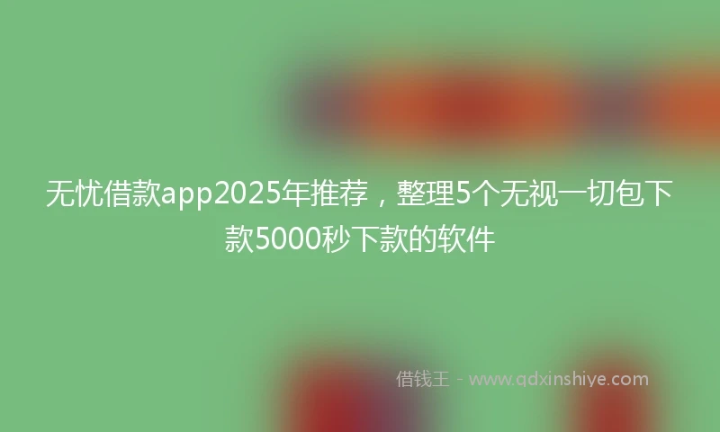 无忧借款app2025年推荐，整理5个无视一切包下款5000秒下款的软件