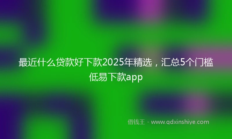 最近什么贷款好下款2025年精选，汇总5个门槛低易下款app