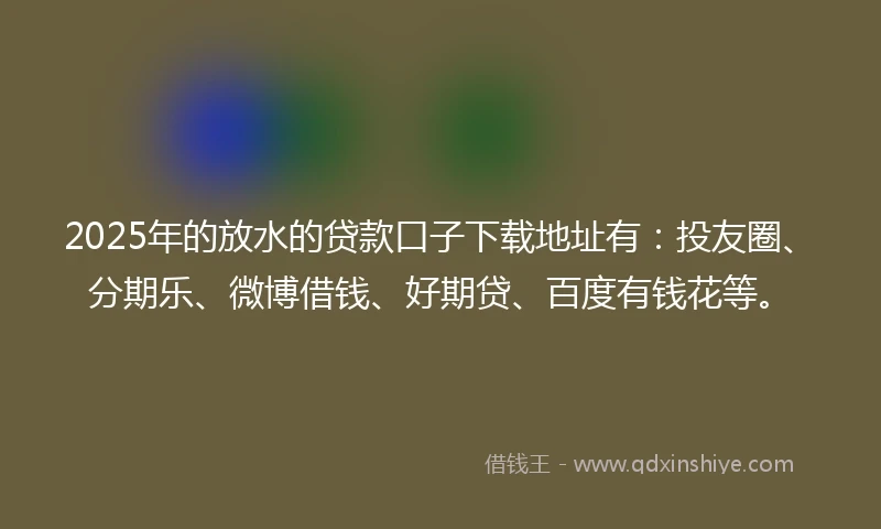 2025年的放水的贷款口子下载地址有：投友圈、分期乐、微博借钱、好期贷、百度有钱花等。