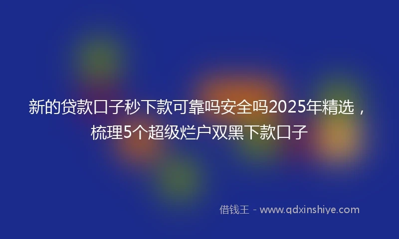 新的贷款口子秒下款可靠吗安全吗2025年精选，梳理5个超级烂户双黑下款口子