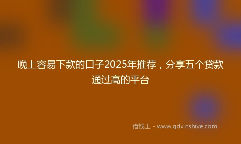 晚上容易下款的口子2025年推荐，分享五个贷款通过高的平台