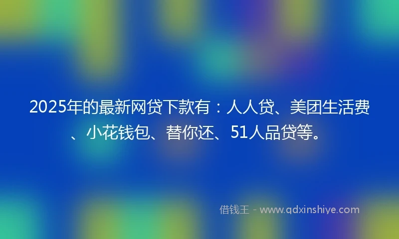 2025年的最新网贷下款有：人人贷、美团生活费、小花钱包、替你还、51人品贷等。