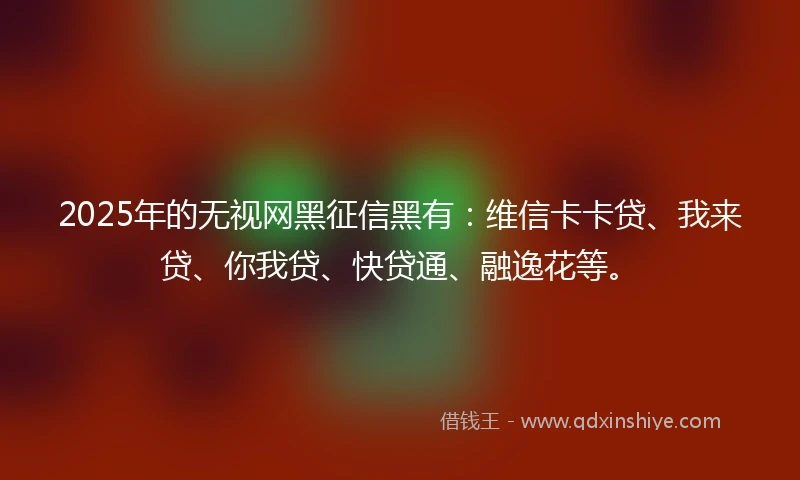 2025年的无视网黑征信黑有：维信卡卡贷、我来贷、你我贷、快贷通、融逸花等。
