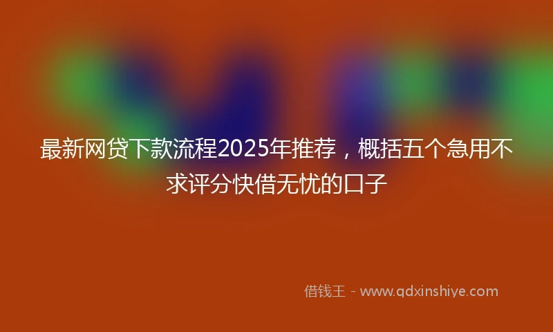最新网贷下款流程2025年推荐，概括五个急用不求评分快借无忧的口子