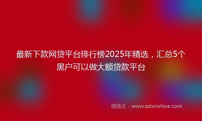 最新下款网贷平台排行榜2025年精选,汇总5个黑户可以做大额贷款平台