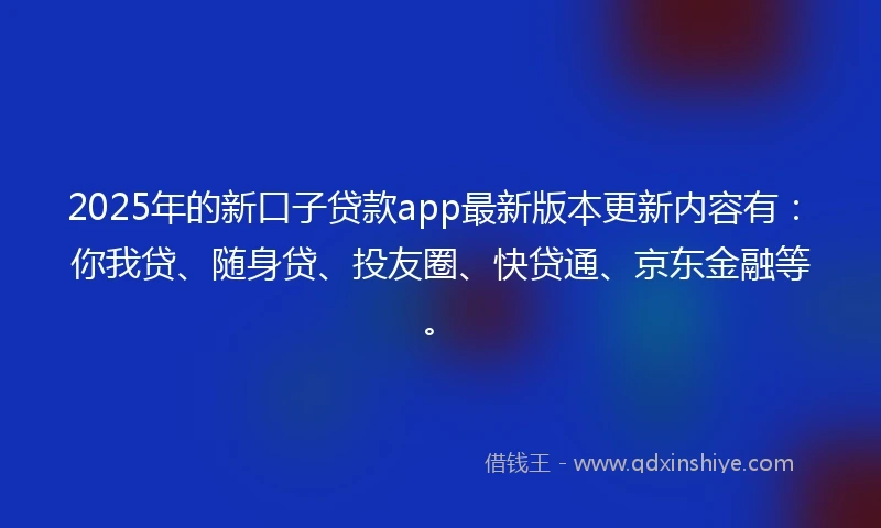 2025年的新口子贷款app最新版本更新内容有：你我贷、随身贷、投友圈、快贷通、京东金融等。