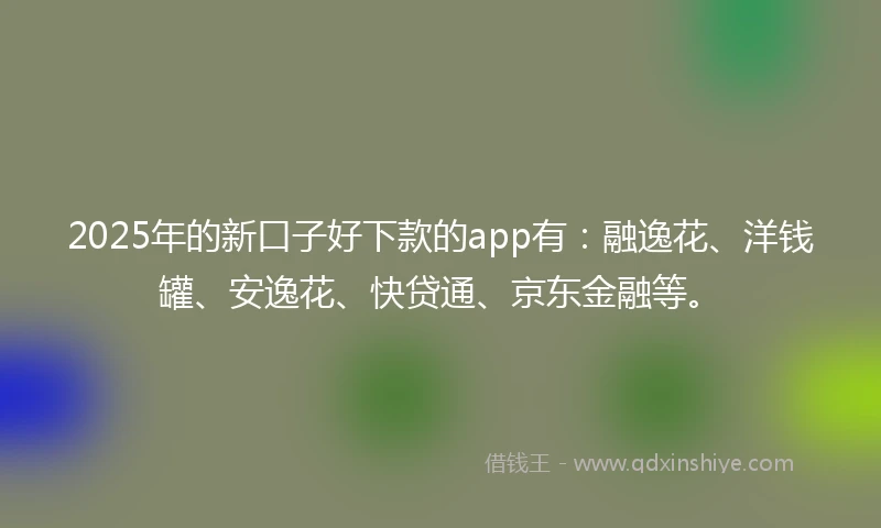 2025年的新口子好下款的app有：融逸花、洋钱罐、安逸花、快贷通、京东金融等。