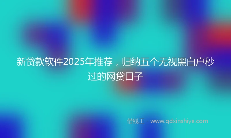 新贷款软件2025年推荐，归纳五个无视黑白户秒过的网贷口子