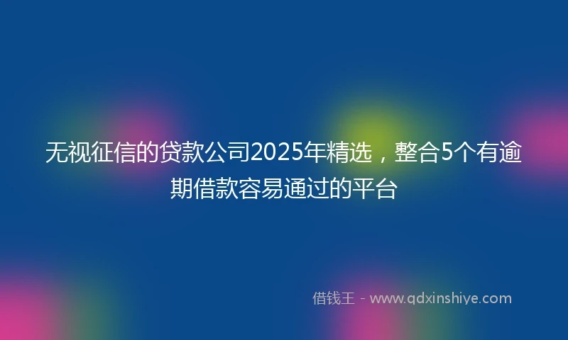无视征信的贷款公司2025年精选，整合5个有逾期借款容易通过的平台