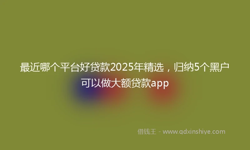 最近哪个平台好贷款2025年精选,归纳5个黑户可以做大额贷款app