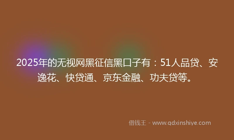 2025年的无视网黑征信黑口子有：51人品贷、安逸花、快贷通、京东金融、功夫贷等。