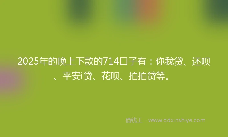 2025年的晚上下款的714口子有：你我贷、还呗、平安i贷、花呗、拍拍贷等。
