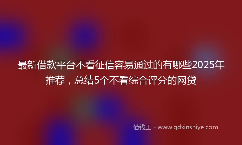 最新借款平台不看征信容易通过的有哪些2025年推荐,总结5个不看综合评分的网贷