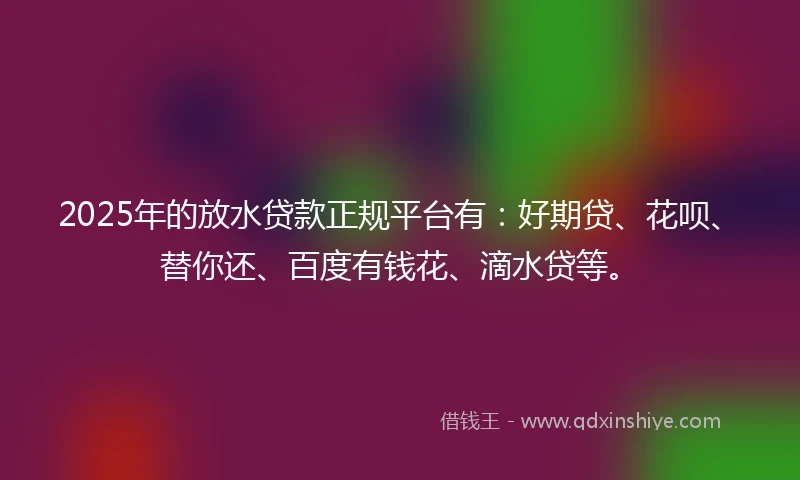 2025年的放水贷款正规平台有：好期贷、花呗、替你还、百度有钱花、滴水贷等。