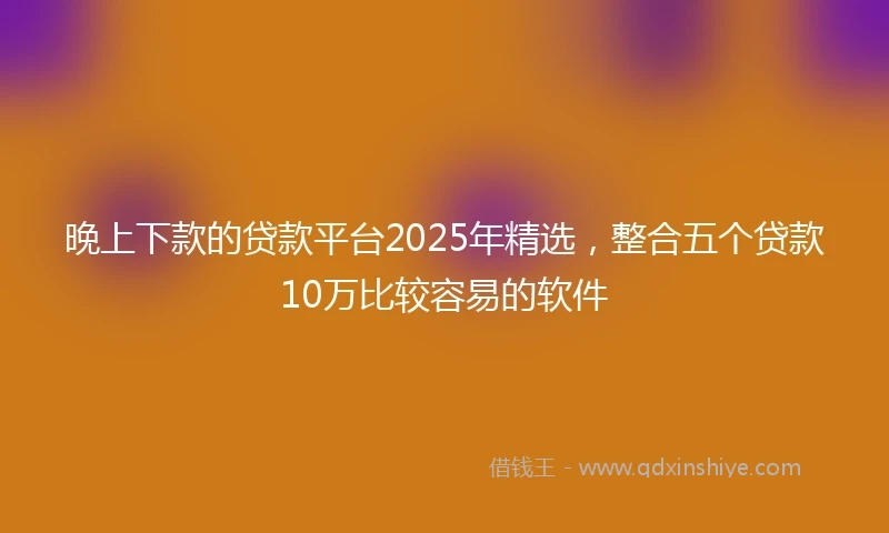 晚上下款的贷款平台2025年精选，整合五个贷款10万比较容易的软件