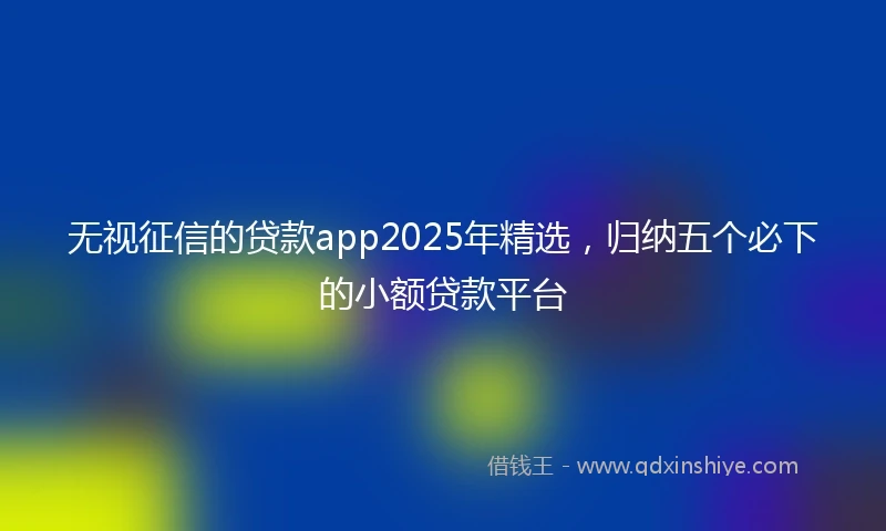 无视征信的贷款app2025年精选，归纳五个必下的小额贷款平台