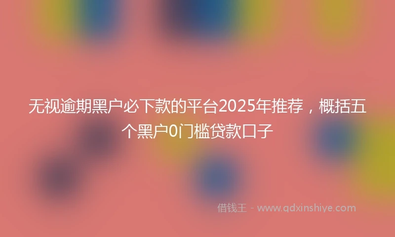 无视逾期黑户必下款的平台2025年推荐，概括五个黑户0门槛贷款口子