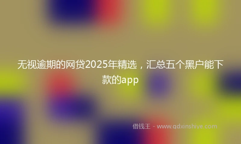 无视逾期的网贷2025年精选，汇总五个黑户能下款的app
