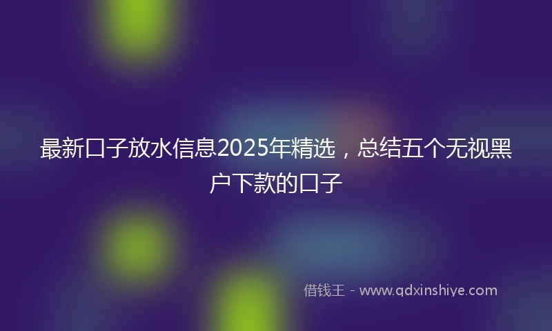 最新口子放水信息2025年精选，总结五个无视黑户下款的口子