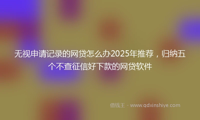 无视申请记录的网贷怎么办2025年推荐，归纳五个不查征信好下款的网贷软件