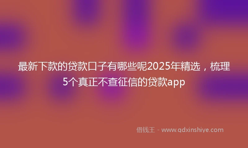 最新下款的贷款口子有哪些呢2025年精选，梳理5个真正不查征信的贷款app