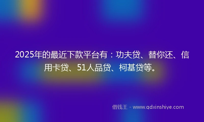 2025年的最近下款平台有：功夫贷、替你还、信用卡贷、51人品贷、柯基贷等。