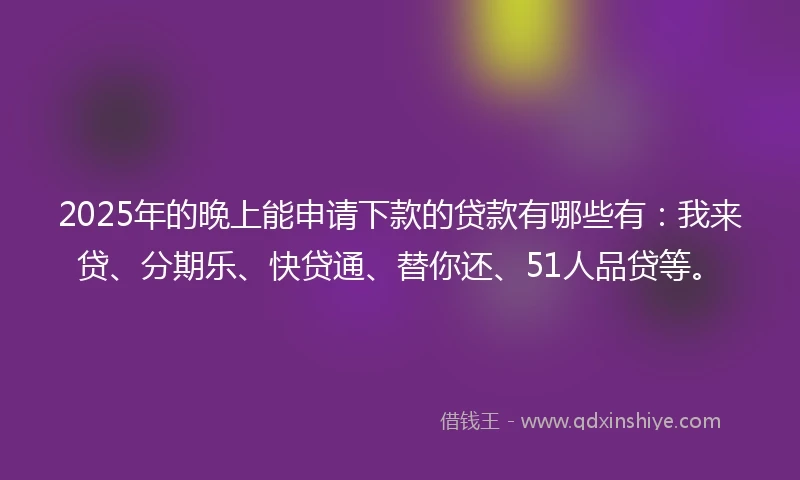2025年的晚上能申请下款的贷款有哪些有：我来贷、分期乐、快贷通、替你还、51人品贷等。