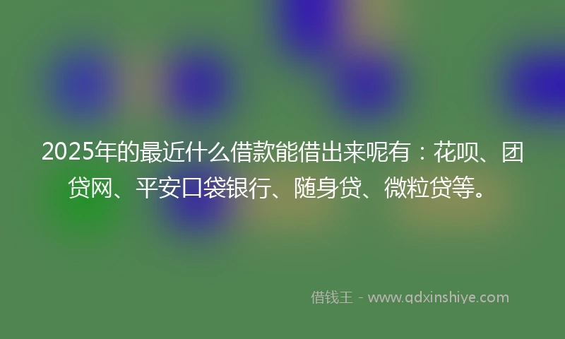 2025年的最近什么借款能借出来呢有：花呗、团贷网、平安口袋银行、随身贷、微粒贷等。