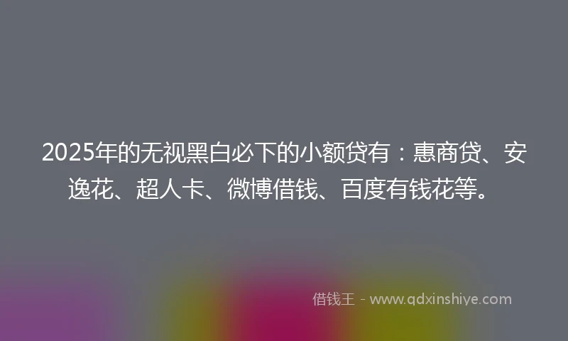 2025年的无视黑白必下的小额贷有：惠商贷、安逸花、超人卡、微博借钱、百度有钱花等。