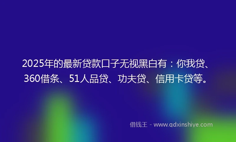 2025年的最新贷款口子无视黑白有：你我贷、360借条、51人品贷、功夫贷、信用卡贷等。