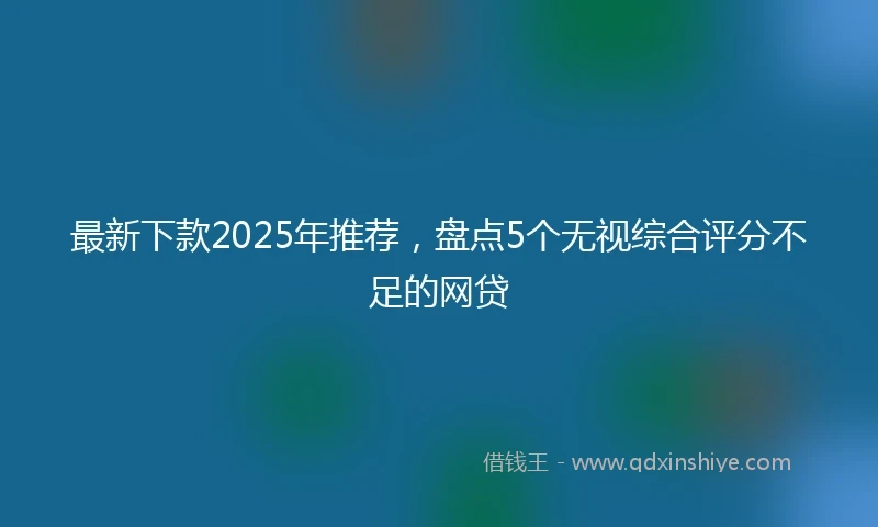 最新下款2025年推荐，盘点5个无视综合评分不足的网贷
