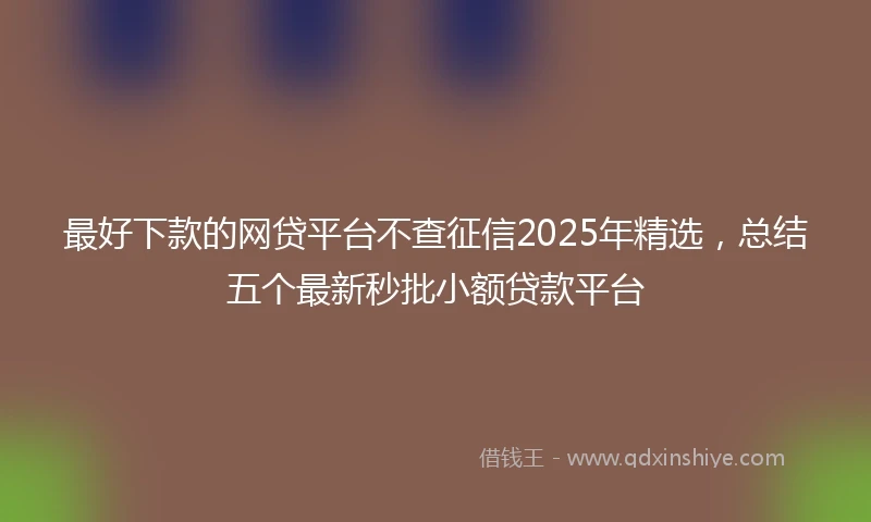 最好下款的网贷平台不查征信2025年精选，总结五个最新秒批小额贷款平台
