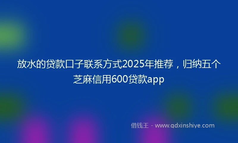 放水的贷款口子联系方式2025年推荐，归纳五个芝麻信用600贷款app